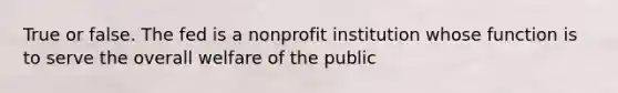 True or false. The fed is a nonprofit institution whose function is to serve the overall welfare of the public