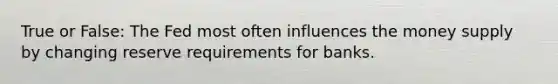 True or False: The Fed most often influences the money supply by changing reserve requirements for banks.