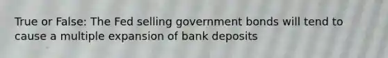 True or False: The Fed selling government bonds will tend to cause a multiple expansion of bank deposits