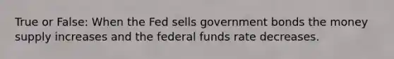 True or False: When the Fed sells government bonds the money supply increases and the federal funds rate decreases.