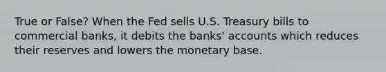 True or False? When the Fed sells U.S. Treasury bills to commercial banks, it debits the banks' accounts which reduces their reserves and lowers the monetary base.