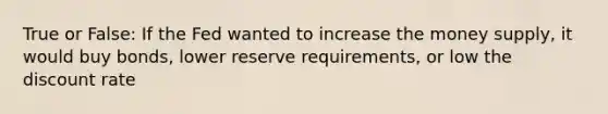 True or False: If the Fed wanted to increase the money supply, it would buy bonds, lower reserve requirements, or low the discount rate