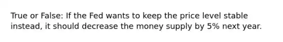 True or False: If the Fed wants to keep the price level stable instead, it should decrease the money supply by 5% next year.