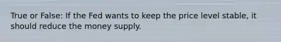 True or False: If the Fed wants to keep the price level stable, it should reduce the money supply.