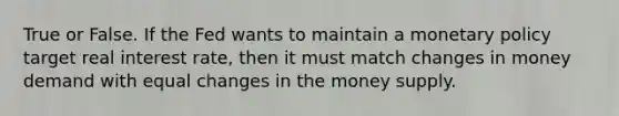 True or False. If the Fed wants to maintain a monetary policy target real interest rate, then it must match changes in money demand with equal changes in the money supply.