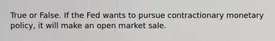 True or False. If the Fed wants to pursue contractionary monetary policy, it will make an open market sale.