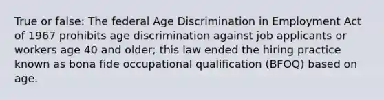 True or false: The federal Age Discrimination in Employment Act of 1967 prohibits age discrimination against job applicants or workers age 40 and older; this law ended the hiring practice known as bona fide occupational qualification (BFOQ) based on age.