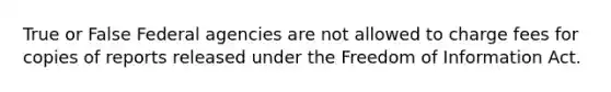 True or False Federal agencies are not allowed to charge fees for copies of reports released under the Freedom of Information Act.