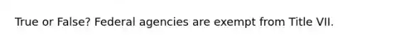True or False? Federal agencies are exempt from Title VII.