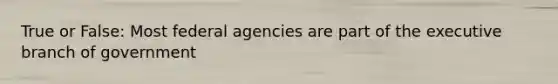 True or False: Most federal agencies are part of the executive branch of government