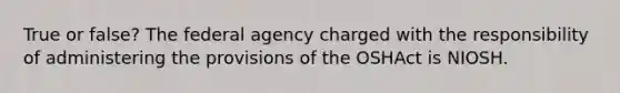 True or false? The federal agency charged with the responsibility of administering the provisions of the OSHAct is NIOSH.