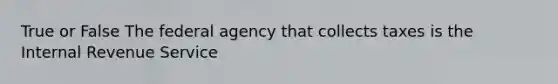 True or False The federal agency that collects taxes is the Internal Revenue Service