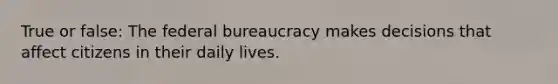 True or false: The federal bureaucracy makes decisions that affect citizens in their daily lives.