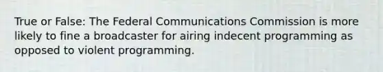 True or False: The Federal Communications Commission is more likely to fine a broadcaster for airing indecent programming as opposed to violent programming.