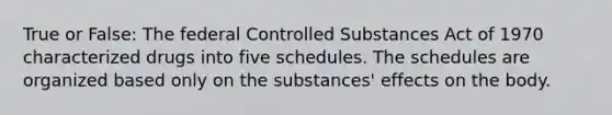 True or False: The federal Controlled Substances Act of 1970 characterized drugs into five schedules. The schedules are organized based only on the substances' effects on the body.