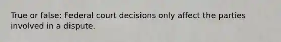 True or false: Federal court decisions only affect the parties involved in a dispute.