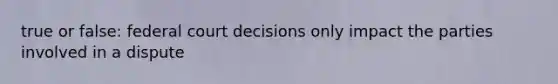 true or false: federal court decisions only impact the parties involved in a dispute