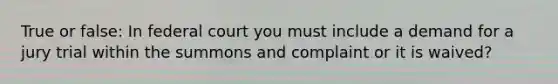 True or false: In federal court you must include a demand for a jury trial within the summons and complaint or it is waived?