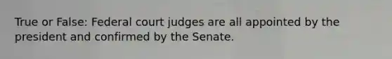 True or False: Federal court judges are all appointed by the president and confirmed by the Senate.