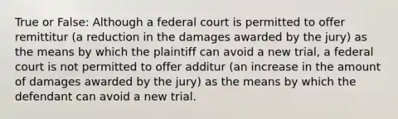 True or False: Although a federal court is permitted to offer remittitur (a reduction in the damages awarded by the jury) as the means by which the plaintiff can avoid a new trial, a federal court is not permitted to offer additur (an increase in the amount of damages awarded by the jury) as the means by which the defendant can avoid a new trial.