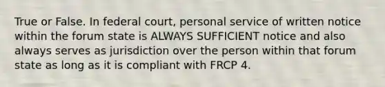 True or False. In federal court, personal service of written notice within the forum state is ALWAYS SUFFICIENT notice and also always serves as jurisdiction over the person within that forum state as long as it is compliant with FRCP 4.