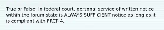 True or False: In federal court, personal service of written notice within the forum state is ALWAYS SUFFICIENT notice as long as it is compliant with FRCP 4.