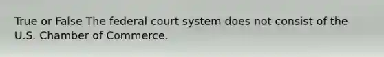 True or False The federal court system does not consist of the U.S. Chamber of Commerce.