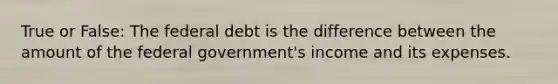 True or False: The federal debt is the difference between the amount of the federal government's income and its expenses.