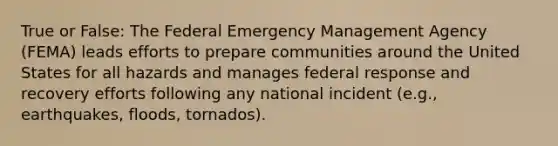 True or False: The Federal Emergency Management Agency (FEMA) leads efforts to prepare communities around the United States for all hazards and manages federal response and recovery efforts following any national incident (e.g., earthquakes, floods, tornados).