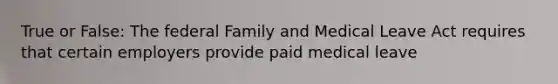 True or False: The federal Family and Medical Leave Act requires that certain employers provide paid medical leave