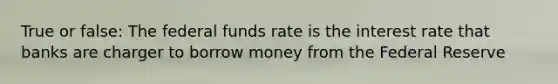 True or false: The federal funds rate is the interest rate that banks are charger to borrow money from the Federal Reserve