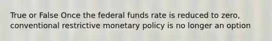 True or False Once the federal funds rate is reduced to zero, conventional restrictive monetary policy is no longer an option