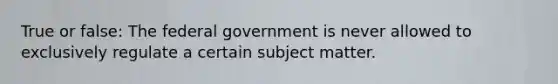 True or false: The federal government is never allowed to exclusively regulate a certain subject matter.