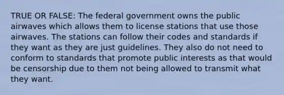 TRUE OR FALSE: The federal government owns the public airwaves which allows them to license stations that use those airwaves. The stations can follow their codes and standards if they want as they are just guidelines. They also do not need to conform to standards that promote public interests as that would be censorship due to them not being allowed to transmit what they want.