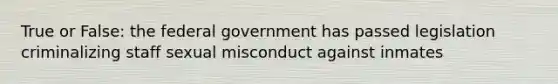 True or False: the federal government has passed legislation criminalizing staff sexual misconduct against inmates