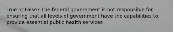 True or False? The federal government is not responsible for ensuring that all levels of government have the capabilities to provide essential public health services