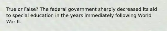 True or False? The federal government sharply decreased its aid to special education in the years immediately following World War II.