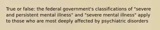 True or false: the federal government's classifications of "severe and persistent mental illness" and "severe mental illness" apply to those who are most deeply affected by psychiatric disorders