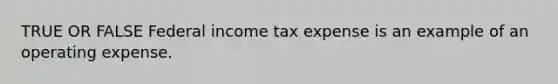 TRUE OR FALSE Federal income tax expense is an example of an operating expense.