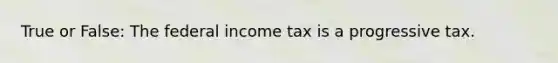 True or False: The federal income tax is a progressive tax.