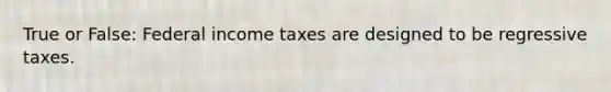 True or False: Federal income taxes are designed to be regressive taxes.