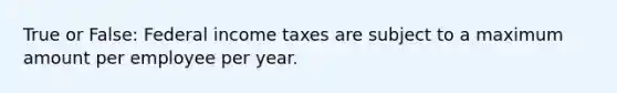 True or False: Federal income taxes are subject to a maximum amount per employee per year.