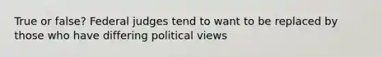 True or false? Federal judges tend to want to be replaced by those who have differing political views