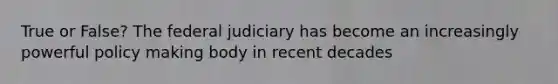 True or False? The federal judiciary has become an increasingly powerful policy making body in recent decades