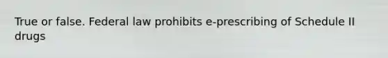 True or false. Federal law prohibits e-prescribing of Schedule II drugs