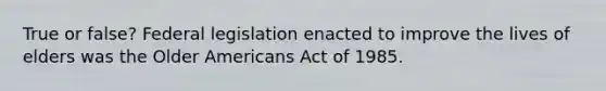 True or false? Federal legislation enacted to improve the lives of elders was the Older Americans Act of 1985.