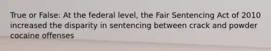 True or False: At the federal level, the Fair Sentencing Act of 2010 increased the disparity in sentencing between crack and powder cocaine offenses