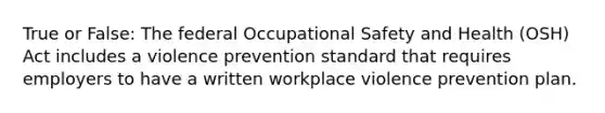 True or False: The federal Occupational Safety and Health (OSH) Act includes a violence prevention standard that requires employers to have a written workplace violence prevention plan.