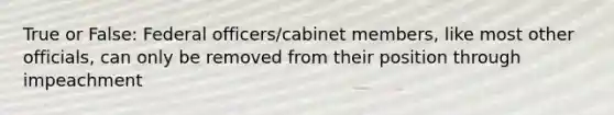 True or False: Federal officers/cabinet members, like most other officials, can only be removed from their position through impeachment