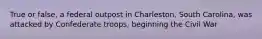 True or false, a federal outpost in Charleston, South Carolina, was attacked by Confederate troops, beginning the Civil War